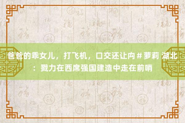 爸爸的乖女儿，打飞机，口交还让禸＃萝莉 湖北：戮力在西席强国建造中走在前哨