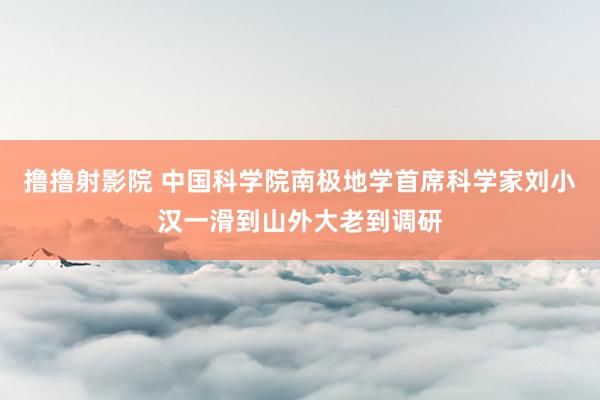 撸撸射影院 中国科学院南极地学首席科学家刘小汉一滑到山外大老到调研