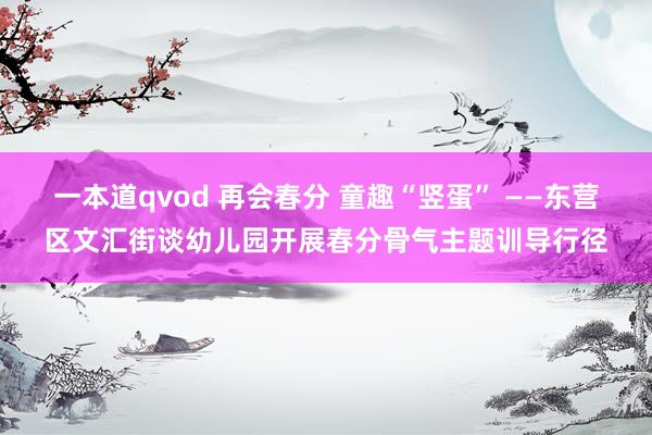 一本道qvod 再会春分 童趣“竖蛋” ——东营区文汇街谈幼儿园开展春分骨气主题训导行径