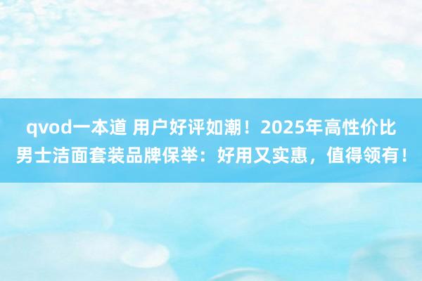 qvod一本道 用户好评如潮！2025年高性价比男士洁面套装品牌保举：好用又实惠，值得领有！