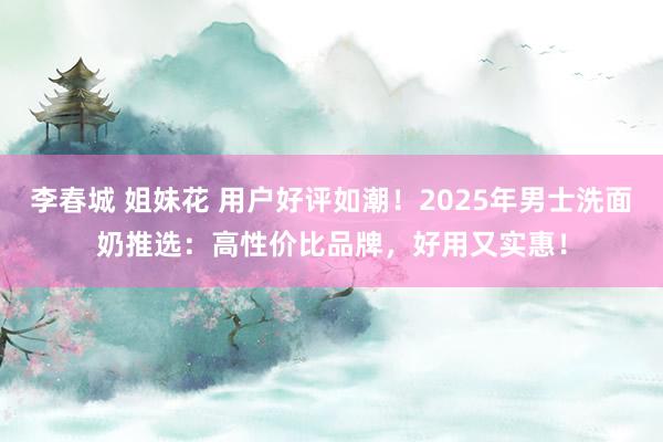 李春城 姐妹花 用户好评如潮!2025年男士洗面奶推选:高性价比品牌,好用又实惠!