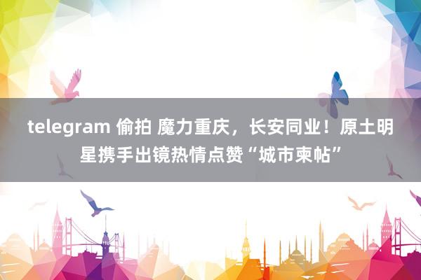 telegram 偷拍 魔力重庆,长安同业!原土明星携手出镜热情点赞“城市柬帖”
