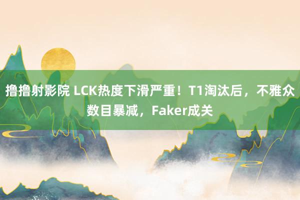 撸撸射影院 LCK热度下滑严重!T1淘汰后,不雅众数目暴减,Faker成关