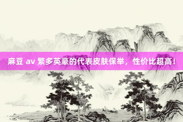 麻豆 av 繁多英豪的代表皮肤保举,性价比超高!