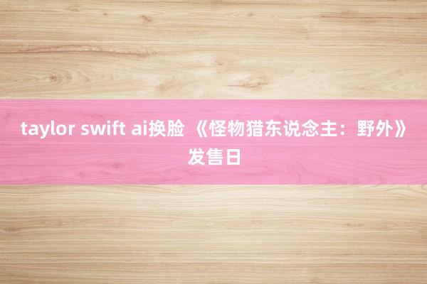 taylor swift ai换脸 《怪物猎东说念主:野外》发售日