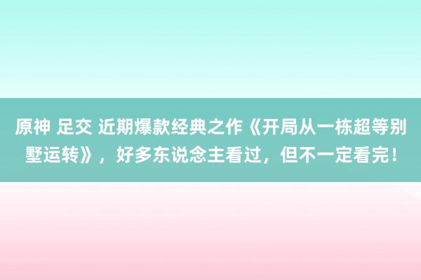 原神 足交 近期爆款经典之作《开局从一栋超等别墅运转》,好多东说念主看过,但不一定看完!