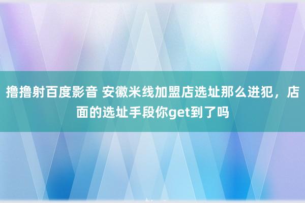 撸撸射百度影音 安徽米线加盟店选址那么进犯,店面的选址手段你get到了吗