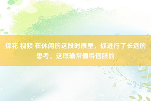 探花 视频 在休闲的这段时辰里,你进行了长远的想考,这瑕瑜常值得信服的