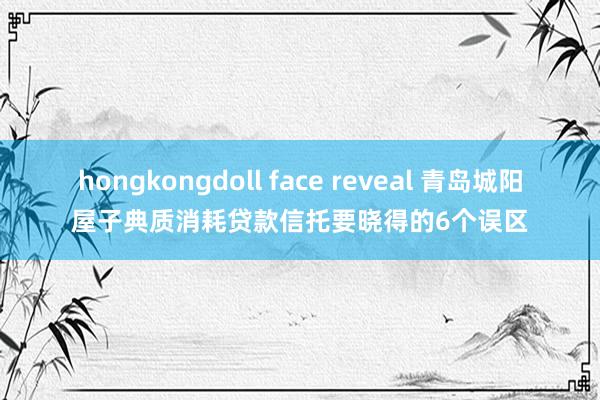 hongkongdoll face reveal 青岛城阳屋子典质消耗贷款信托要晓得的6个误区