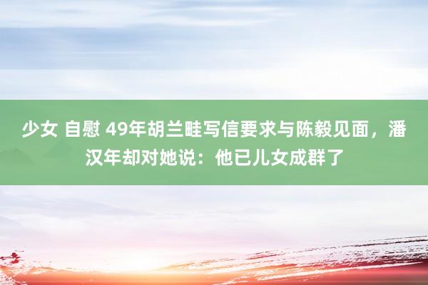 少女 自慰 49年胡兰畦写信要求与陈毅见面,潘汉年却对她说:他已儿女成群了