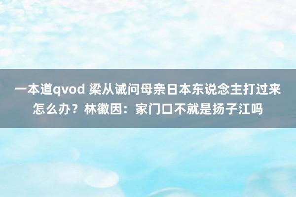 一本道qvod 梁从诫问母亲日本东说念主打过来怎么办?林徽因:家门口不就是扬子江吗