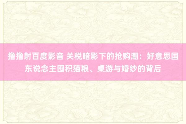 撸撸射百度影音 关税暗影下的抢购潮：好意思国东说念主囤积猫粮、桌游与婚纱的背后
