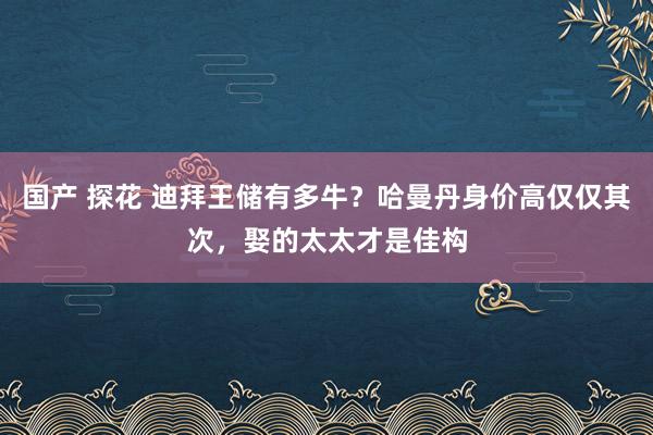 国产 探花 迪拜王储有多牛?哈曼丹身价高仅仅其次,娶的太太才是佳构