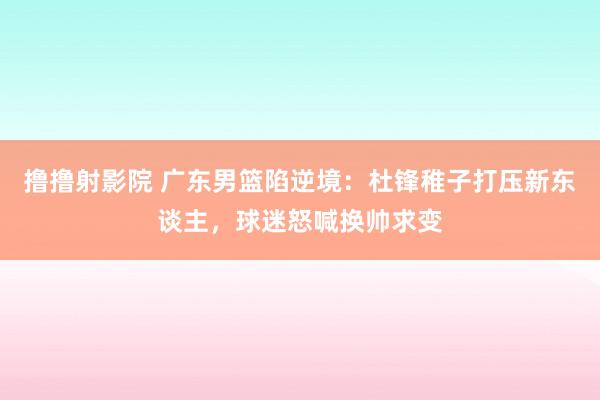 撸撸射影院 广东男篮陷逆境:杜锋稚子打压新东谈主,球迷怒喊换帅求变
