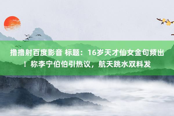 撸撸射百度影音 标题:16岁天才仙女金句频出!称李宁伯伯引热议,航天跳水双料发