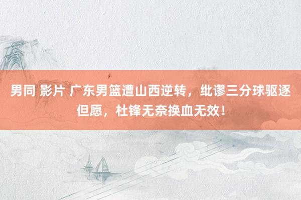男同 影片 广东男篮遭山西逆转,纰谬三分球驱逐但愿,杜锋无奈换血无效!