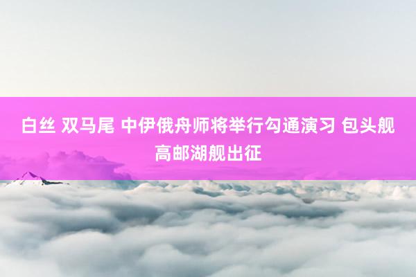 白丝 双马尾 中伊俄舟师将举行勾通演习 包头舰高邮湖舰出征