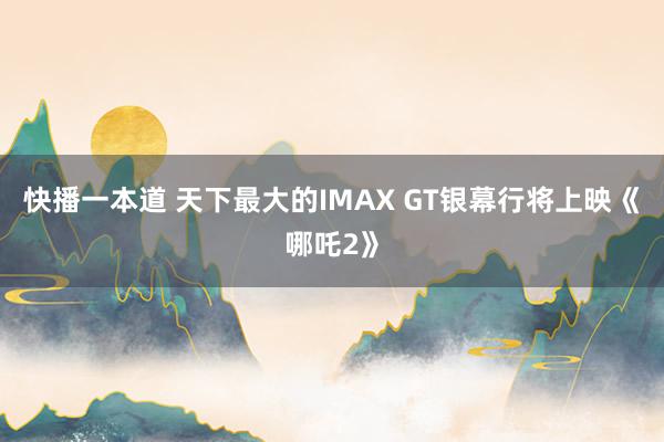 快播一本道 天下最大的IMAX GT银幕行将上映《哪吒2》