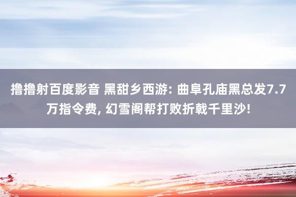撸撸射百度影音 黑甜乡西游: 曲阜孔庙黑总发7.7万指令费, 幻雪阁帮打败折戟千里沙!