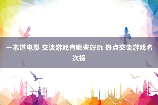 一本道电影 交谈游戏有哪些好玩 热点交谈游戏名次榜