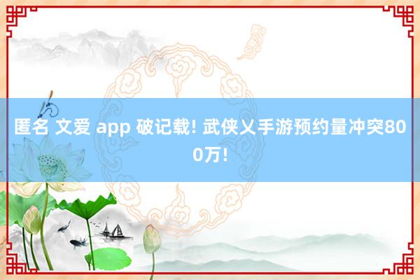 匿名 文爱 app 破记载! 武侠乂手游预约量冲突800万!