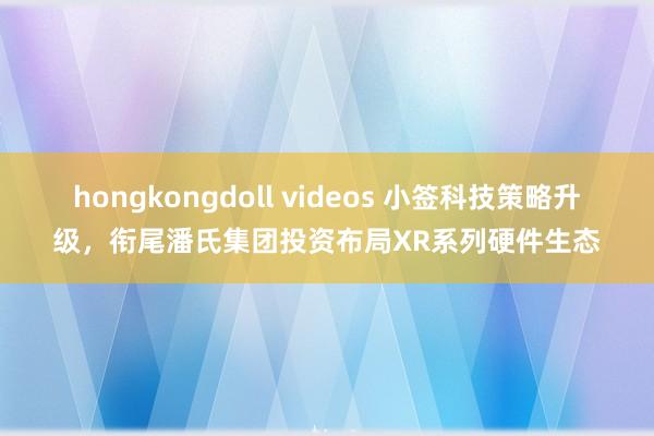hongkongdoll videos 小签科技策略升级,衔尾潘氏集团投资布局XR系列硬件生态