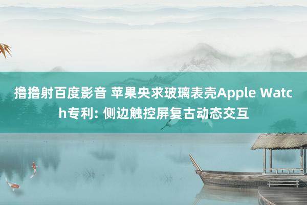 撸撸射百度影音 苹果央求玻璃表壳Apple Watch专利: 侧边触控屏复古动态交互