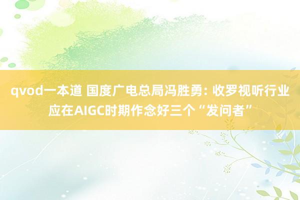qvod一本道 国度广电总局冯胜勇: 收罗视听行业应在AIGC时期作念好三个“发问者”