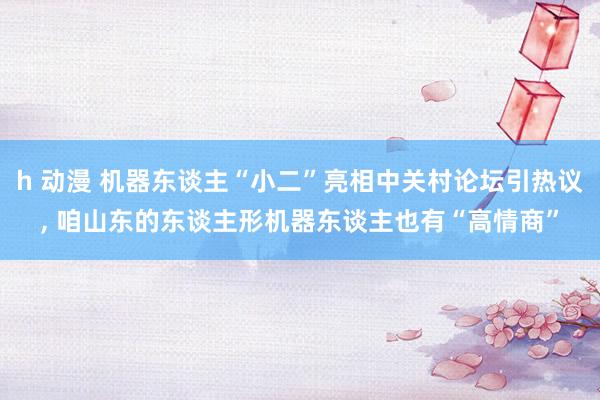 h 动漫 机器东谈主“小二”亮相中关村论坛引热议, 咱山东的东谈主形机器东谈主也有“高情商”