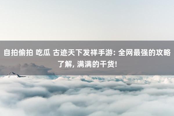 自拍偷拍 吃瓜 古迹天下发祥手游: 全网最强的攻略了解, 满满的干货!