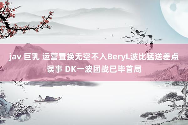 jav 巨乳 运营置换无空不入BeryL波比猛送差点误事 DK一波团战已毕首局