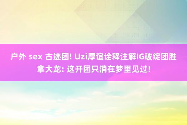 户外 sex 古迹团! Uzi厚谊诠释注解IG破绽团胜拿大龙: 这开团只消在梦里见过!