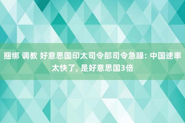 捆绑 调教 好意思国印太司令部司令急躁: 中国速率太快了, 是好意思国3倍