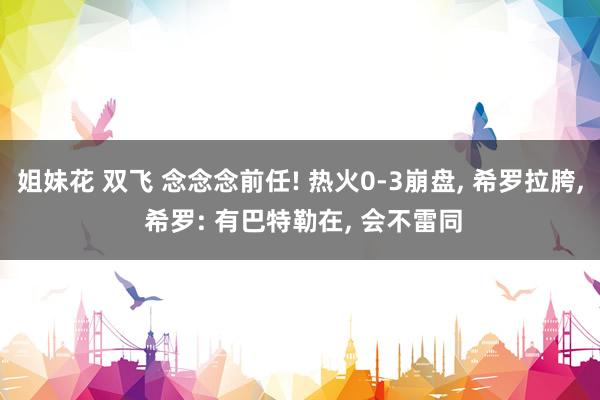 姐妹花 双飞 念念念前任! 热火0-3崩盘, 希罗拉胯, 希罗: 有巴特勒在, 会不雷同