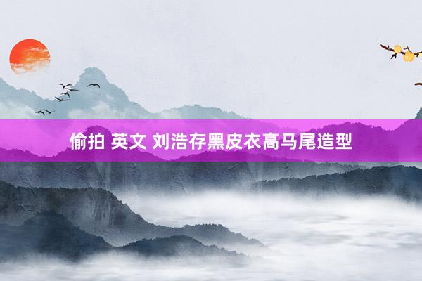 偷拍 英文 刘浩存黑皮衣高马尾造型