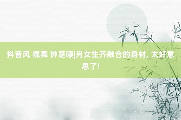 抖音风 裸舞 钟楚曦|另女生齐融合的身材, 太好意思了!