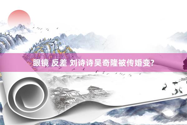 眼镜 反差 刘诗诗吴奇隆被传婚变?