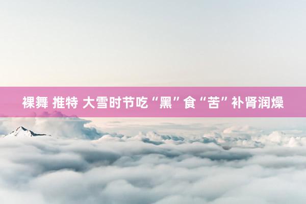 裸舞 推特 大雪时节吃“黑”食“苦”补肾润燥