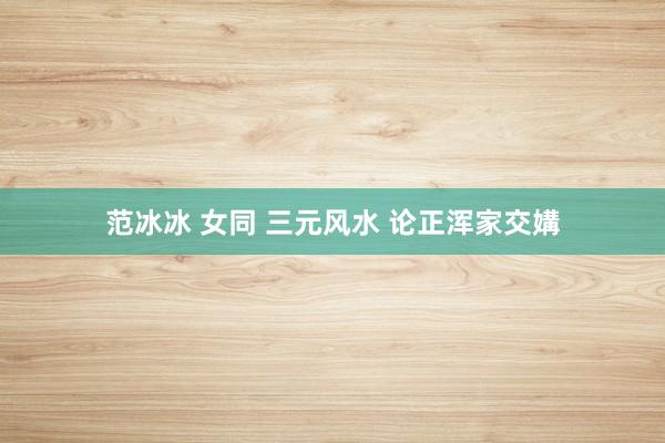 范冰冰 女同 三元风水 论正浑家交媾