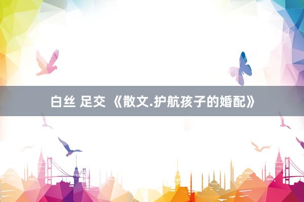 白丝 足交 《散文.护航孩子的婚配》