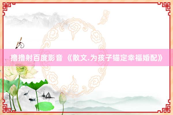 撸撸射百度影音 《散文.为孩子锚定幸福婚配》