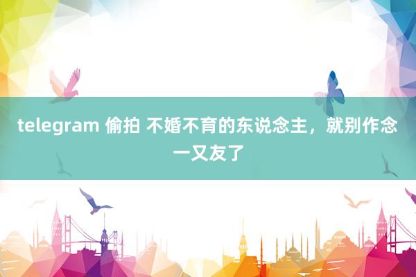 telegram 偷拍 不婚不育的东说念主,就别作念一又友了
