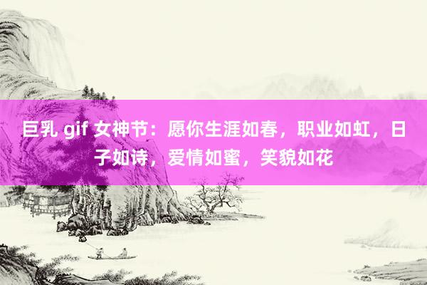 巨乳 gif 女神节:愿你生涯如春,职业如虹,日子如诗,爱情如蜜,笑貌如花