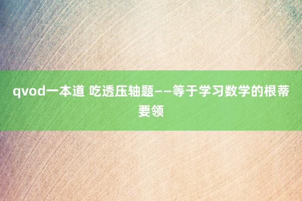 qvod一本道 吃透压轴题——等于学习数学的根蒂要领