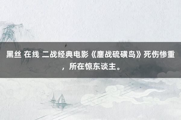 黑丝 在线 二战经典电影《鏖战硫磺岛》死伤惨重，所在惊东谈主。