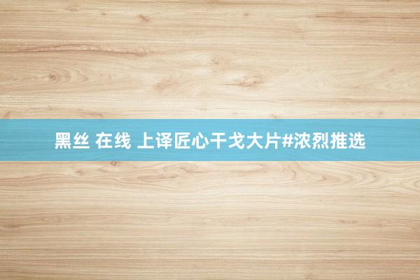 黑丝 在线 上译匠心干戈大片#浓烈推选