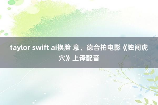 taylor swift ai换脸 意、德合拍电影《独闯虎穴》上译配音